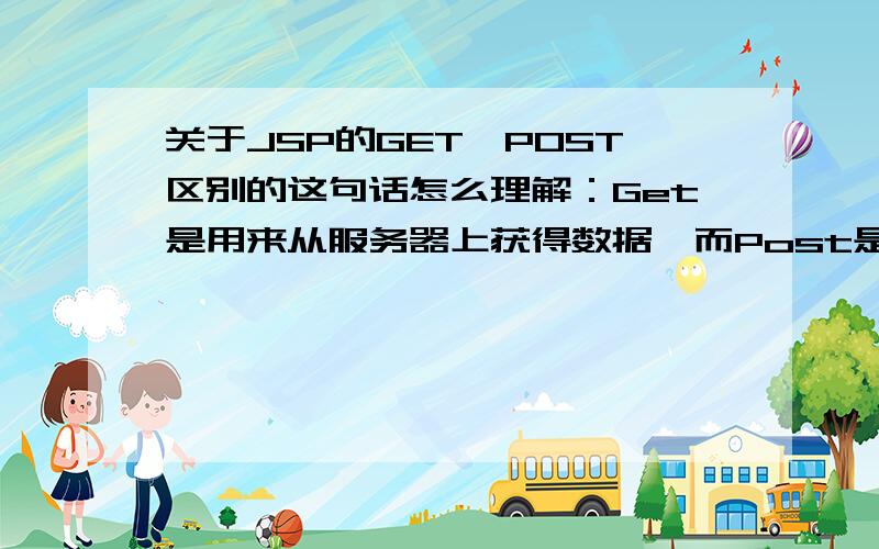 关于JSP的GET,POST区别的这句话怎么理解：Get是用来从服务器上获得数据,而Post是用来向服务器上传递数据Get是用来从服务器上获得数据,而Post是用来向服务器上传递数据.