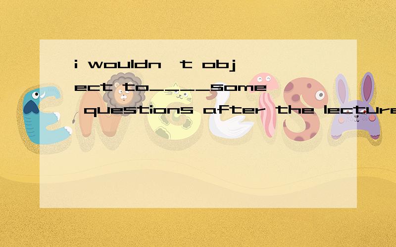 i wouldn't object to____some questions after the lecture.A.be asked B.be asking C.ask D.being asked答案给出是D,我选择A,请给与帮助,