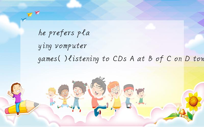 he prefers playing vomputer games( )listening to CDs A at B of C on D towhy为什么