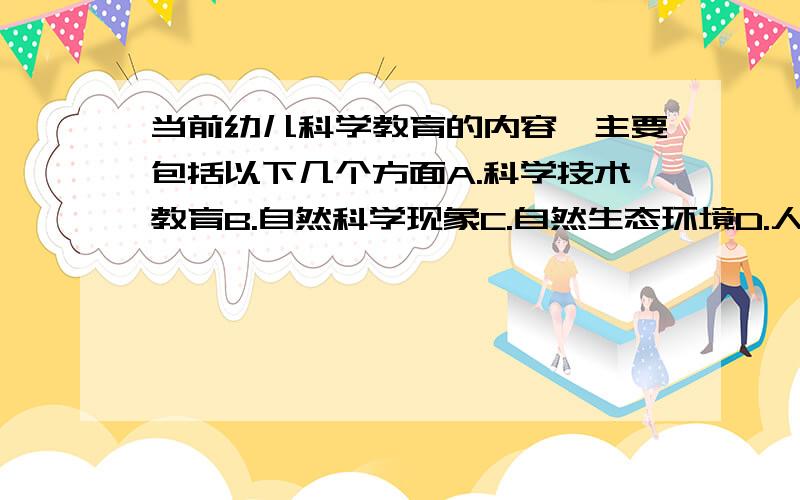 当前幼儿科学教育的内容,主要包括以下几个方面A.科学技术教育B.自然科学现象C.自然生态环境D.人体