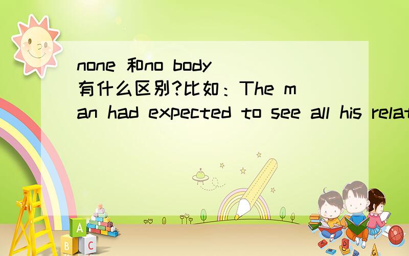 none 和no body 有什么区别?比如：The man had expected to see all his relatives when in hospital,but_____came to see him while many of his friends offered him their help.选哪个?为什么?