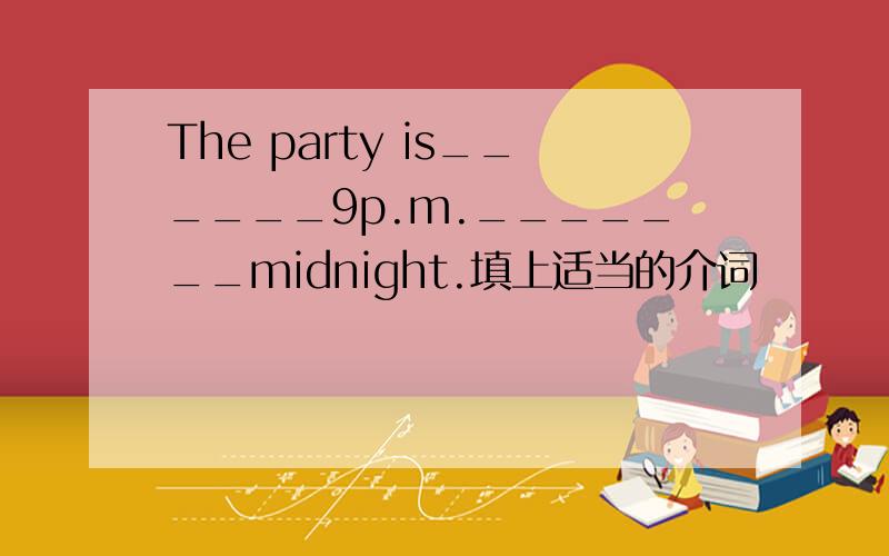 The party is______9p.m._______midnight.填上适当的介词