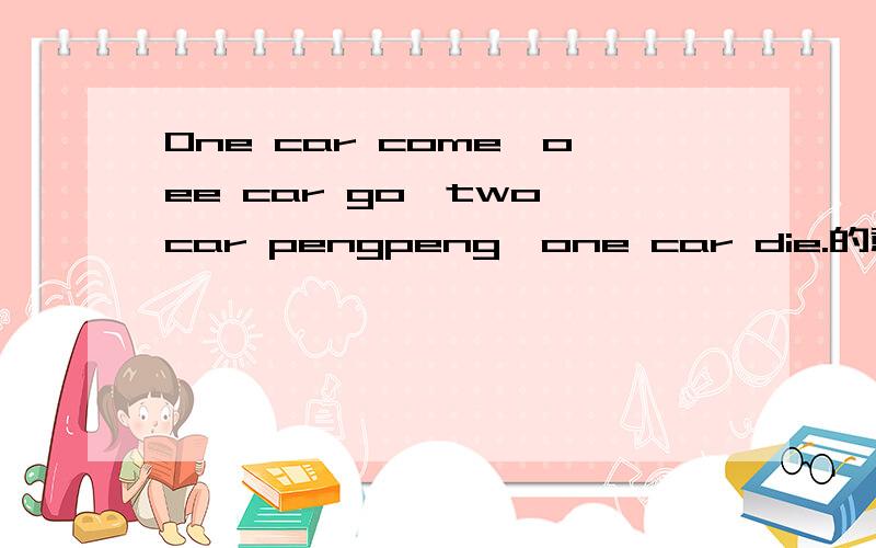 One car come,oee car go,two car pengpeng,one car die.的意思是?一辆车来了，一辆车走了，两辆车碰在一起，一辆车报废。这是个小笑话 能不能在翻译的精简，幽默一些啊？