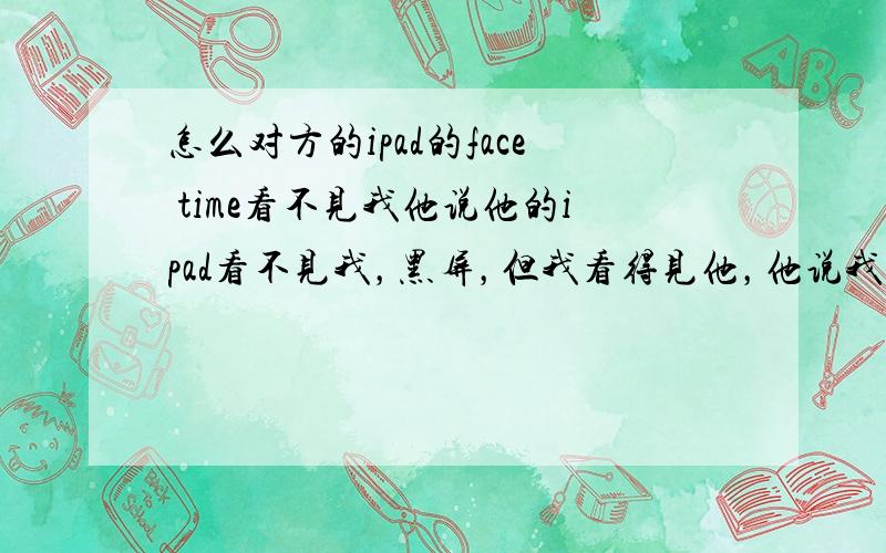 怎么对方的ipad的face time看不见我他说他的ipad看不见我，黑屏，但我看得见他，他说我正在忙碌（他的ipad）。而且我打不了他（他是3g+wifi 我是wifi）ipad说他无法进入face time，但他可以打我啊