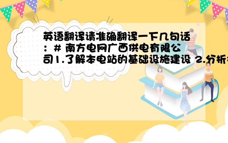 英语翻译请准确翻译一下几句话：# 南方电网广西供电有限公司1.了解本电站的基础设施建设 2.分析机器设备的工作原理3.学习并掌握电站发电流程4.进行模拟操作5.分析并解决模拟操作中出现