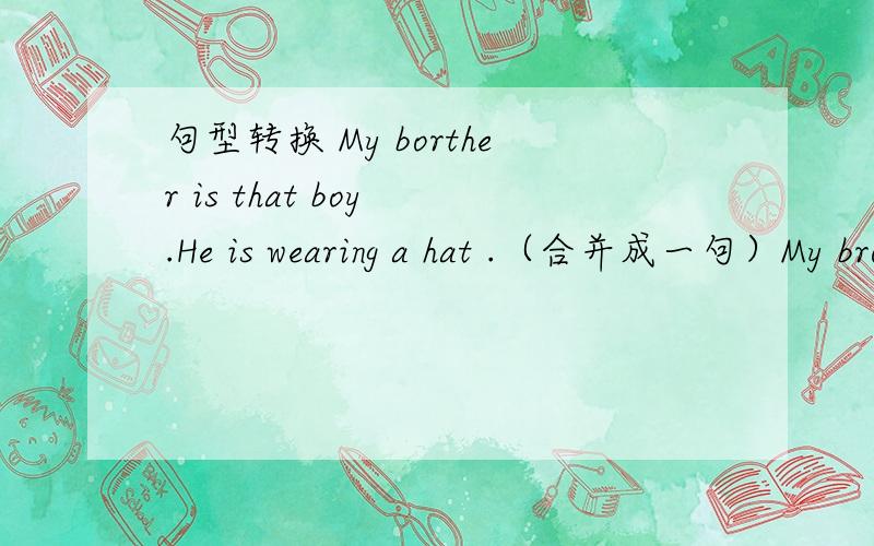 句型转换 My borther is that boy .He is wearing a hat .（合并成一句）My brother is the boy ___ ___ ___(这里只有三条线,每空一次）追求速度但要详解