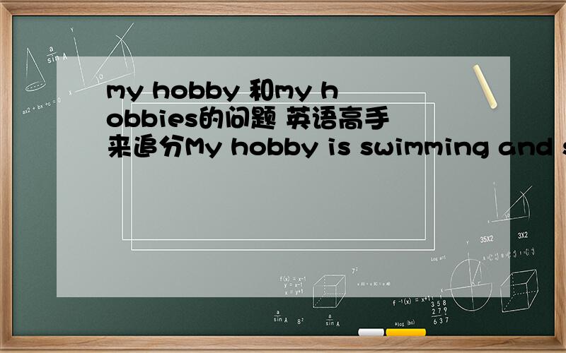 my hobby 和my hobbies的问题 英语高手来追分My hobby is swimming and skating.My hobbies are swimming and skating.这两个有什么区别 哪个是正确的 hobby应该改复数吗 和后面+的喜欢的种类是不是有关啊 =========急