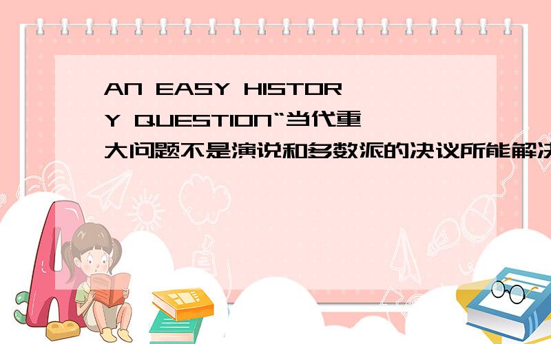 AN EASY HISTORY QUESTION“当代重大问题不是演说和多数派的决议所能解决的,而只能靠铁和血来解决.”是谁说的?