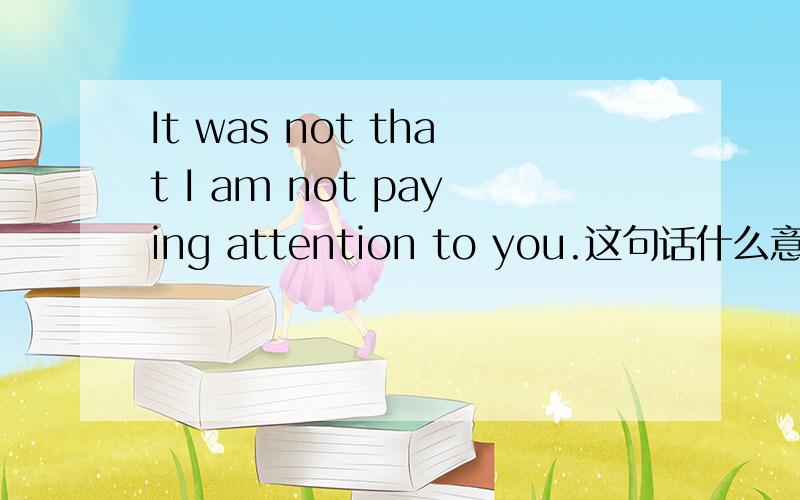 It was not that I am not paying attention to you.这句话什么意思,it was not that是什么用法?it was not that什么意思,用法是什么?