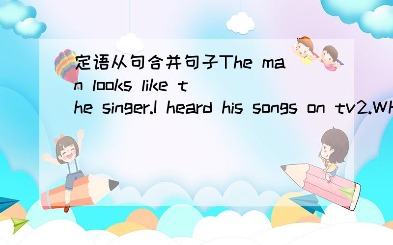 定语从句合并句子The man looks like the singer.I heard his songs on tv2.Who is the boy?The boy is speaking English.3.the fan is on the desk.You want it.4.the students will not pass the exam.they don't study hard.