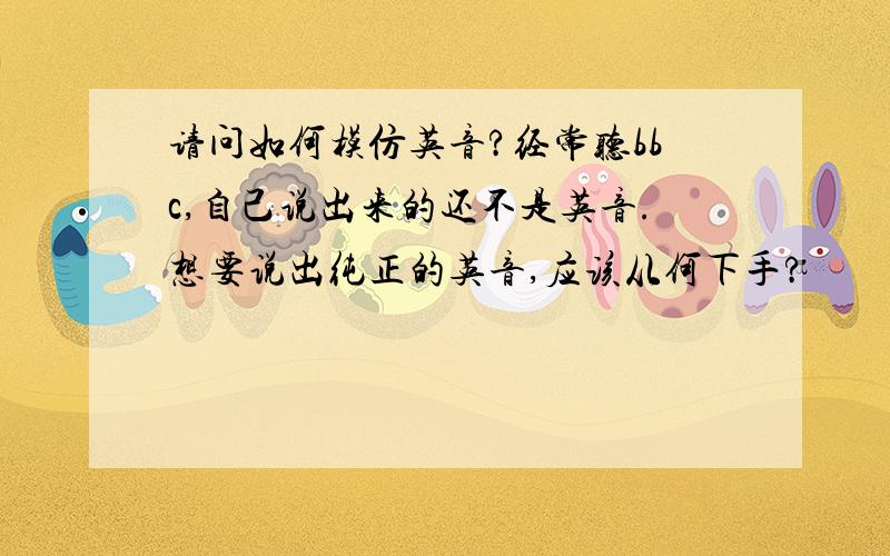 请问如何模仿英音?经常听bbc,自己说出来的还不是英音.想要说出纯正的英音,应该从何下手?