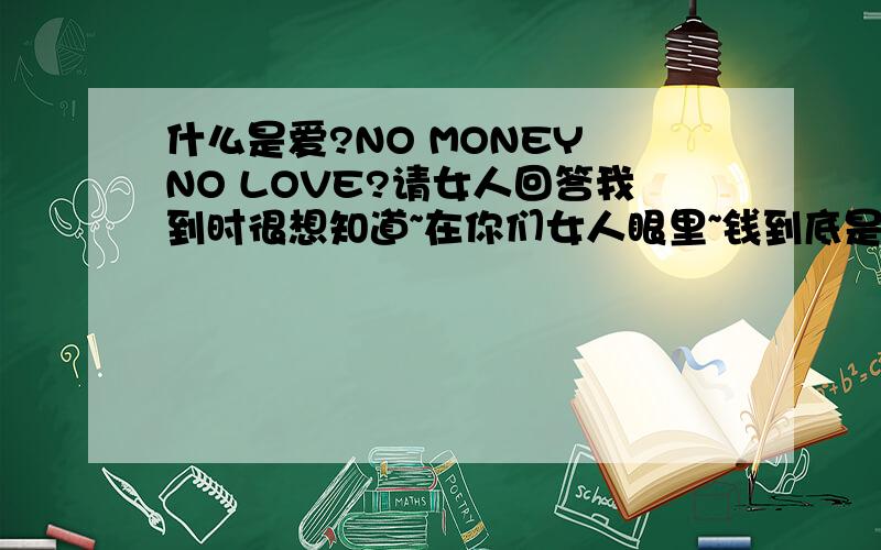 什么是爱?NO MONEY NO LOVE?请女人回答我到时很想知道~在你们女人眼里~钱到底是个怎样的概念~目光短浅的你们只会享受当前的快乐?OK那好~你们的精神领域到底是什么?可以把你们当个动物来看