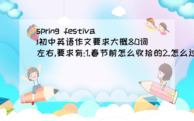 spring festival初中英语作文要求大概80词左右,要求有:1.春节前怎么收拾的2.怎么过春节的3.走亲戚不要太深奥的,要初中生能达到的就行,不要乱复制一篇,若能满足,必有重谢