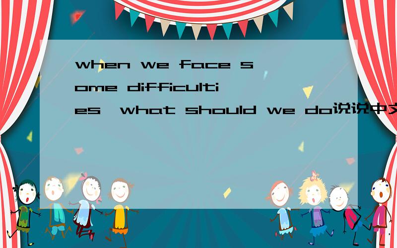 when we face some difficulties,what should we do说说中文