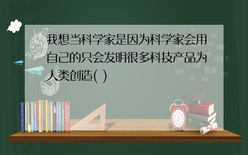 我想当科学家是因为科学家会用自己的只会发明很多科技产品为人类创造( )