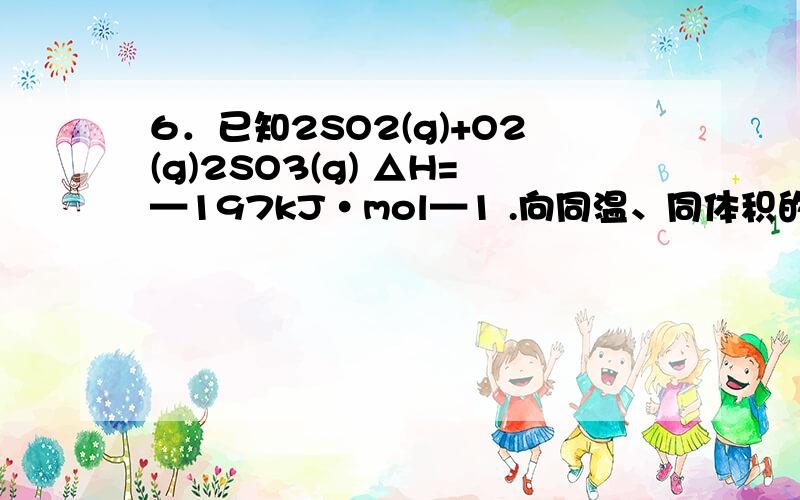 6．已知2SO2(g)+O2(g)2SO3(g) △H=—197kJ·mol—1 .向同温、同体积的三个密闭容器中分别充入 气体：(甲)2mol SO2和1mol O2；(乙)1mol SO2和0.5mol O2；(丙) 2mol SO3.恒温、恒容下反应达平衡时,下列关系一定正