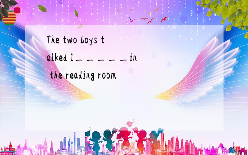 The two boys talked l_____in the reading room