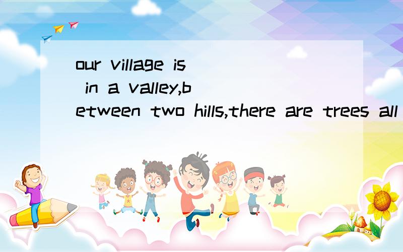 our village is in a valley,between two hills,there are trees all over the hills.A river flowsright through the villge.this is the quierest place we know.,y wife and I take a walk along thebanks of the river on monday,Friday,and saturday.······