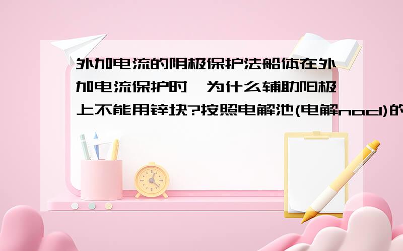 外加电流的阴极保护法船体在外加电流保护时,为什么辅助阳极上不能用锌块?按照电解池(电解nacl)的原理,cl-提供电子.那么,同理,辅助阳极上的锌给电子,是让铁无法腐蚀.哪儿错了?