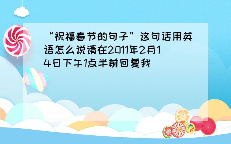 “祝福春节的句子”这句话用英语怎么说请在2011年2月14日下午1点半前回复我