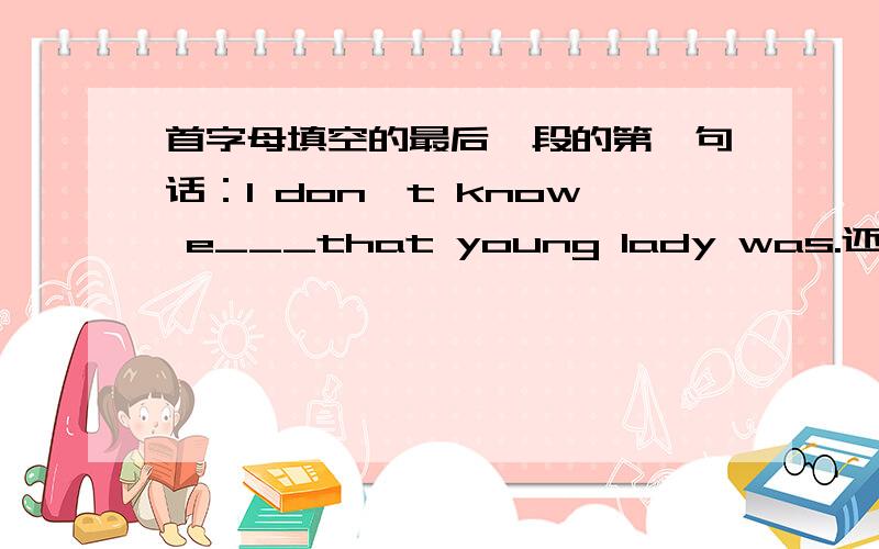 首字母填空的最后一段的第一句话：I don't know e___that young lady was.还有后一句：But b_she gave me the start,i hace become a successful man.i do not like to show my thanks to her.