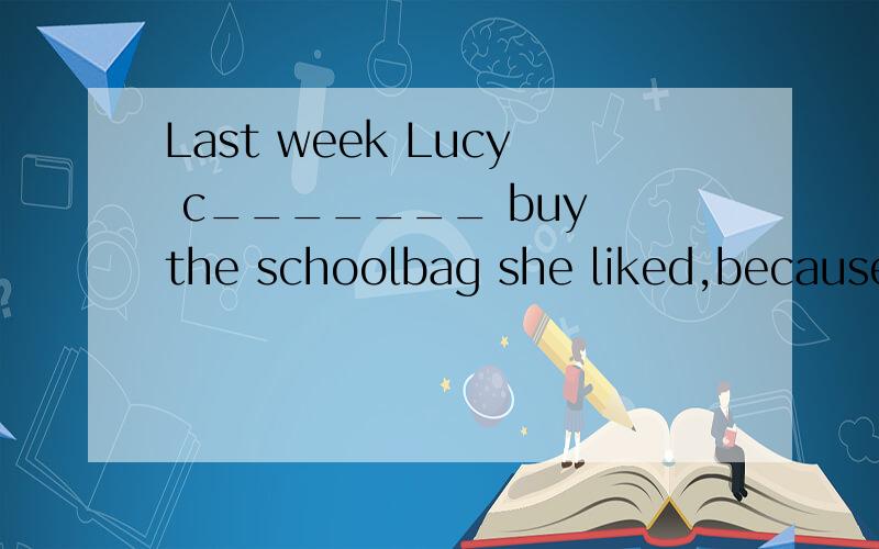 Last week Lucy c_______ buy the schoolbag she liked,because she ran out of her money.根据首写字母填空.