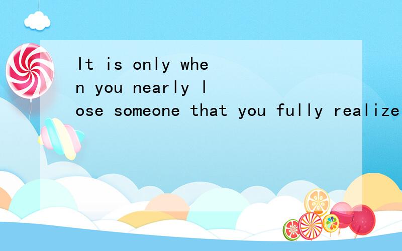 It is only when you nearly lose someone that you fully realize how much you value him!要准确点.