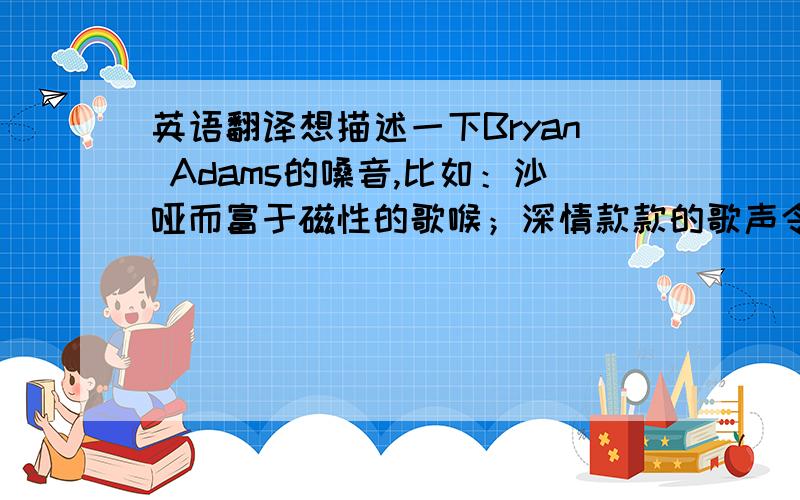 英语翻译想描述一下Bryan Adams的嗓音,比如：沙哑而富于磁性的歌喉；深情款款的歌声令人感动.一顿搜也没搜到,