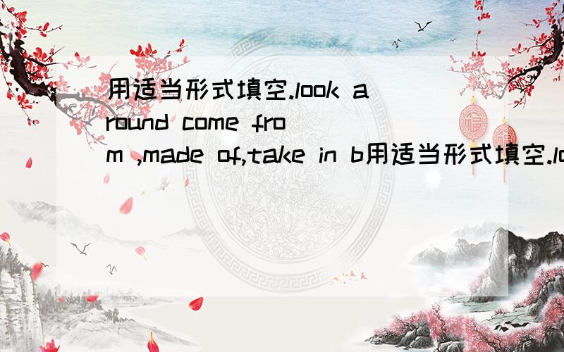 用适当形式填空.look around come from ,made of,take in b用适当形式填空.look around come from  ,made of,take in be good for,in fact.,millions of for.example,provide.with fight against