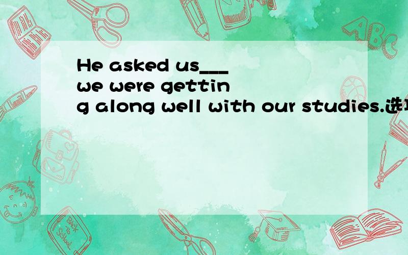 He asked us___we were getting along well with our studies.选项A.that B.as if C.if D.what选择哪一个？为什么？怎么翻译啊？