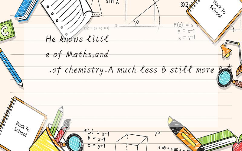 He knows little of Maths,and .of chemistry.A much less B still more B有更何况的意思 为什么不选呢 如果选项还有still less 能不能选呢 他们有什么区别呢