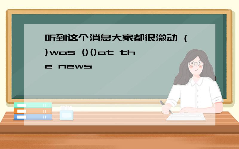 听到这个消息大家都很激动 ()was ()()at the news