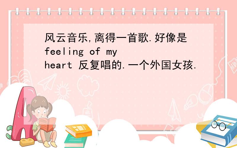 风云音乐,离得一首歌.好像是feeling of my heart 反复唱的.一个外国女孩.