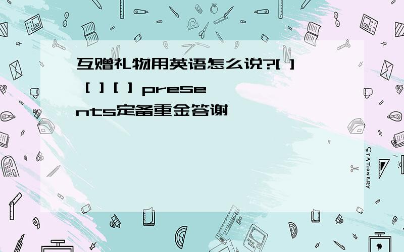 互赠礼物用英语怎么说?[ ] [ ] [ ] presents定备重金答谢