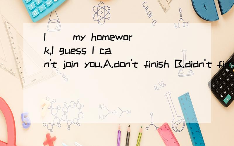 I （）my homework,I guess I can't join you.A.don't finish B.didn't finishC.haven't finishedD.won't finish答案是选C,可我选的A,为什么?