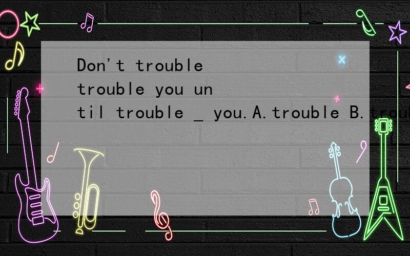 Don't trouble trouble you until trouble _ you.A.trouble B.troubles Cwill trouble D.troubled