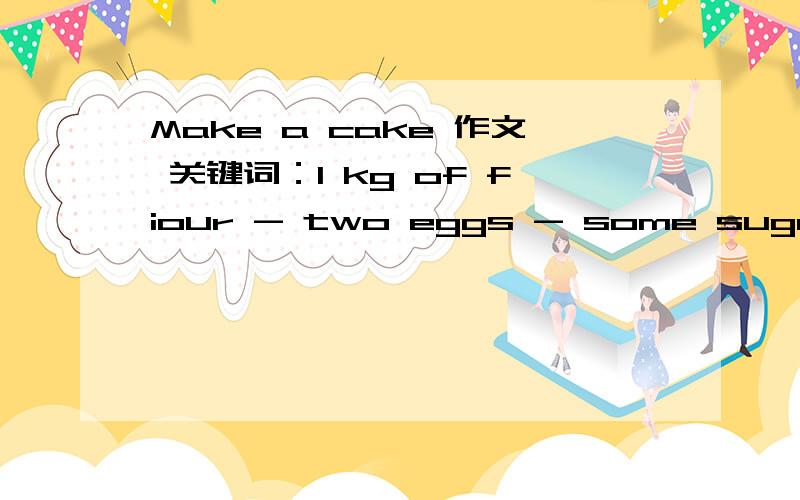 Make a cake 作文 关键词：1 kg of fiour - two eggs - some sugar - a cup of milk - some butter - mix them - bake