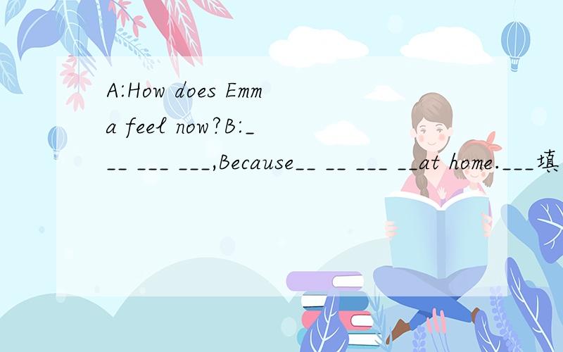 A:How does Emma feel now?B:___ ___ ___,Because__ __ ___ __at home.___填什么