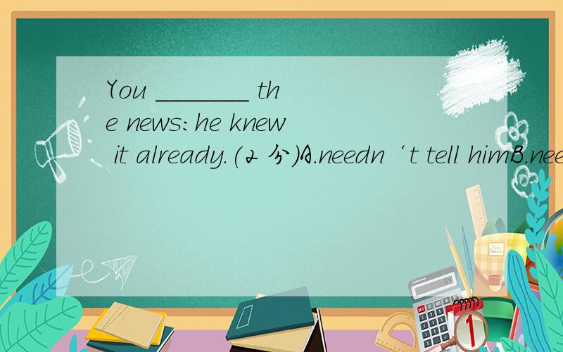 You _______ the news:he knew it already.(2 分)A.needn‘t tell himB.needn‘t have told himC.didn‘t need to tell himD.need not to tell him