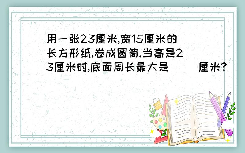 用一张23厘米,宽15厘米的长方形纸,卷成圆筒.当高是23厘米时,底面周长最大是（ ）厘米?