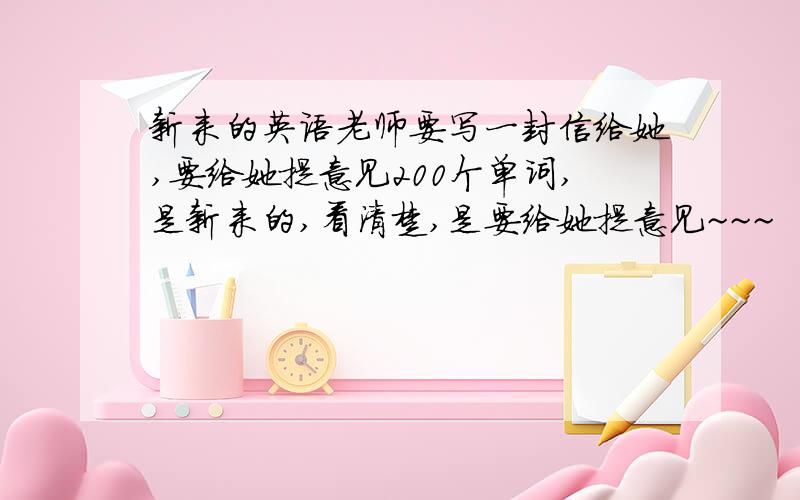 新来的英语老师要写一封信给她,要给她提意见200个单词,是新来的,看清楚,是要给她提意见~~~