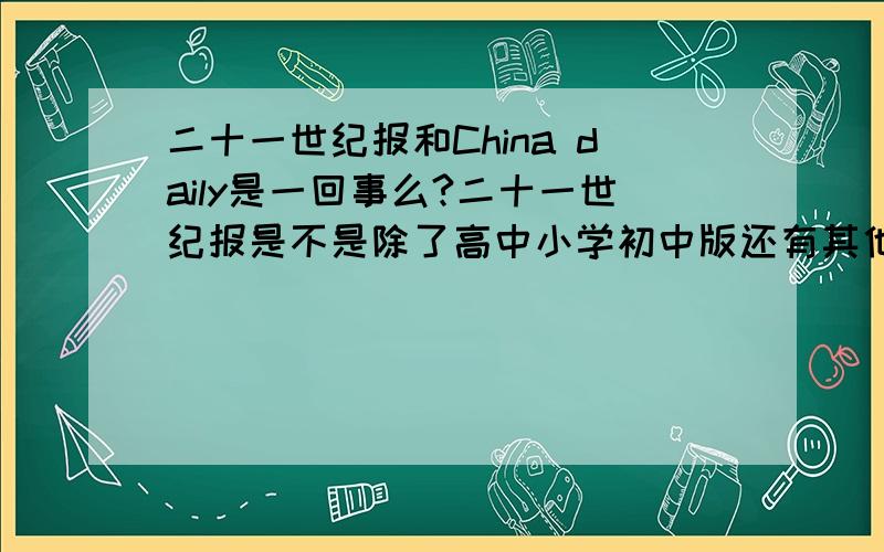 二十一世纪报和China daily是一回事么?二十一世纪报是不是除了高中小学初中版还有其他的版本?就是上面没有阅读题的那种.那种和中国日报一样么?怎么回事啊?