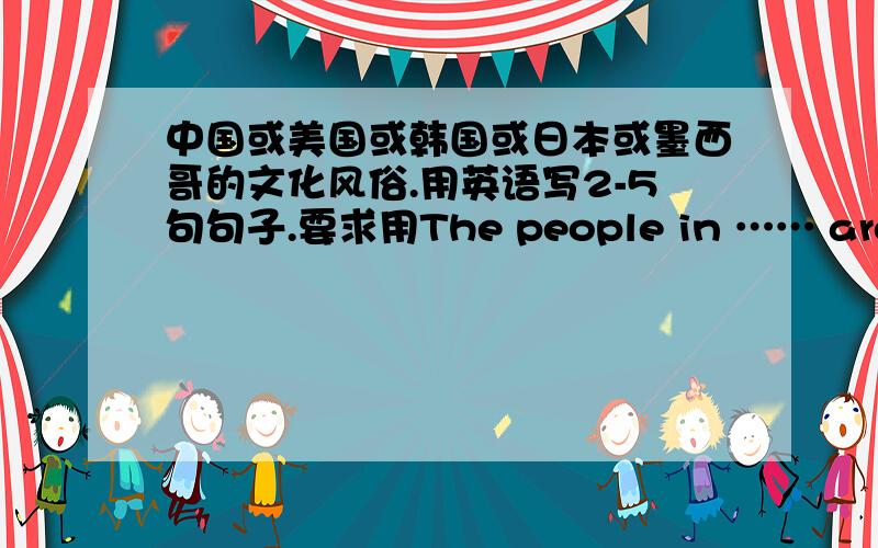 中国或美国或韩国或日本或墨西哥的文化风俗.用英语写2-5句句子.要求用The people in …… are supposed to …….的句型.例：The people in China are supposed to shake hands when they meet for the first time.