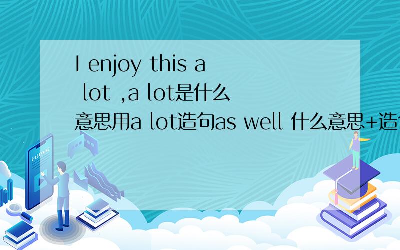 I enjoy this a lot ,a lot是什么意思用a lot造句as well 什么意思+造句