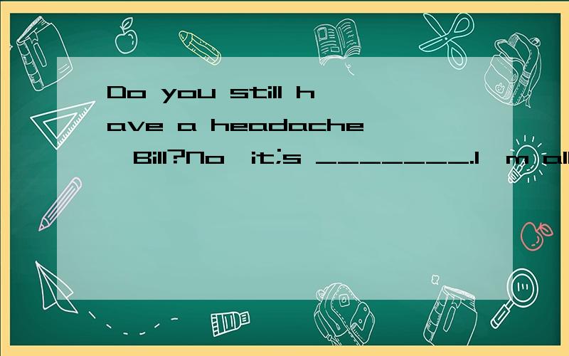 Do you still have a headache,Bill?No,it;s _______.I'm all right now,mum.A.droppedB.runC.leftD.gone