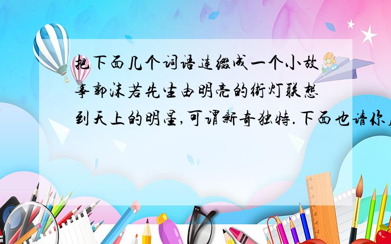 把下面几个词语连缀成一个小故事郭沫若先生由明亮的街灯联想到天上的明星,可谓新奇独特.下面也请你展开丰富的联想和想象,把下面的几个词语连缀成一个小故事 