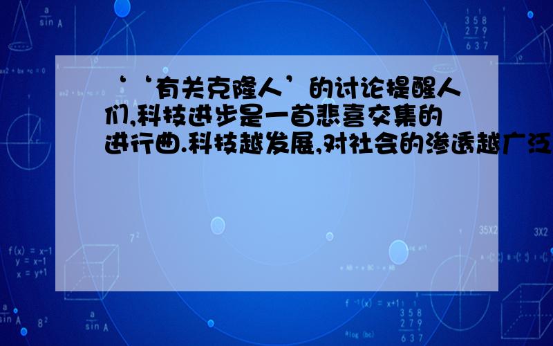 ‘‘有关克隆人’的讨论提醒人们,科技进步是一首悲喜交集的进行曲.科技越发展,对社会的渗透越广泛深入就越有可能引起许多有关的伦理,道德和法律等问题.”举例谈谈你对这段话的理解.