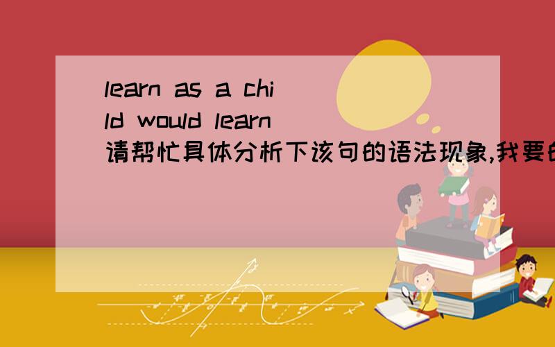 learn as a child would learn请帮忙具体分析下该句的语法现象,我要的不是翻译,我要的是这句子所涉及的语法现象,比如主语\谓语\宾语\修饰语..