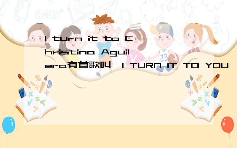 I turn it to Christina Aguilera有首歌叫《I TURN IT TO YOU》,