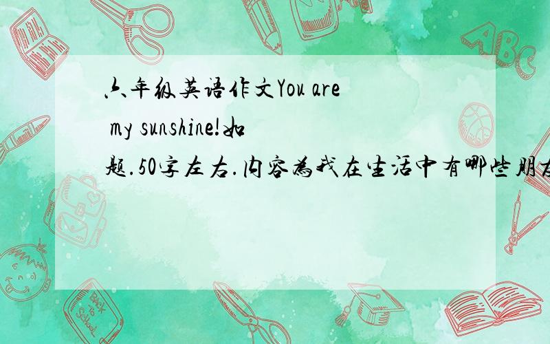 六年级英语作文You are my sunshine!如题.50字左右.内容为我在生活中有哪些朋友,或老师给了我阳光,关爱之类的.写得好有加分·····是作文哈·····有人看成歌词了···再重复一遍!是作文!